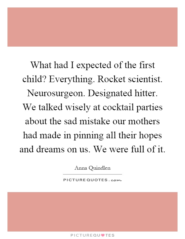 What had I expected of the first child? Everything. Rocket scientist. Neurosurgeon. Designated hitter. We talked wisely at cocktail parties about the sad mistake our mothers had made in pinning all their hopes and dreams on us. We were full of it Picture Quote #1
