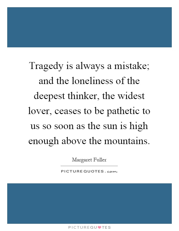 Tragedy is always a mistake; and the loneliness of the deepest thinker, the widest lover, ceases to be pathetic to us so soon as the sun is high enough above the mountains Picture Quote #1