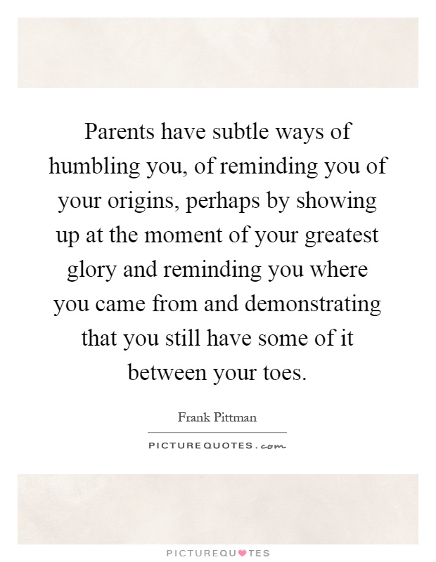 Parents have subtle ways of humbling you, of reminding you of your origins, perhaps by showing up at the moment of your greatest glory and reminding you where you came from and demonstrating that you still have some of it between your toes Picture Quote #1