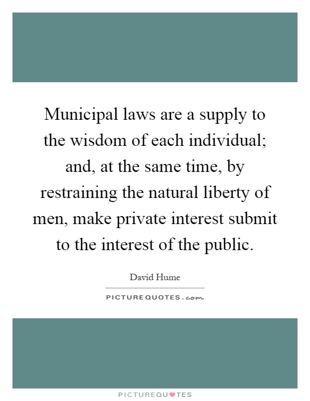 Municipal laws are a supply to the wisdom of each individual; and, at the same time, by restraining the natural liberty of men, make private interest submit to the interest of the public Picture Quote #1