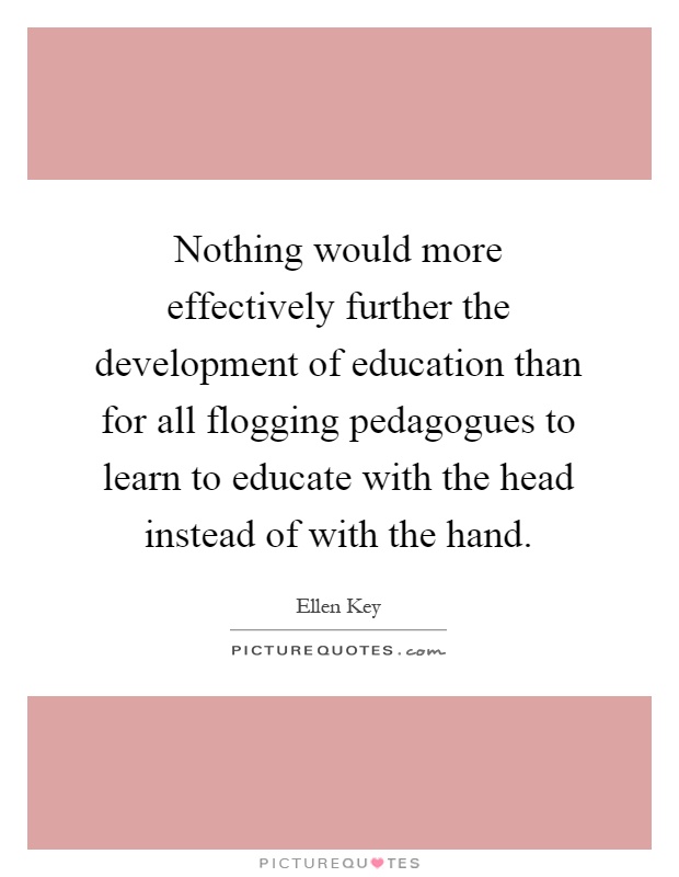 Nothing would more effectively further the development of education than for all flogging pedagogues to learn to educate with the head instead of with the hand Picture Quote #1