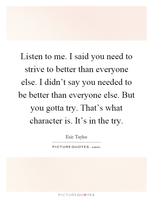 Listen to me. I said you need to strive to better than everyone else. I didn’t say you needed to be better than everyone else. But you gotta try. That’s what character is. It’s in the try Picture Quote #1