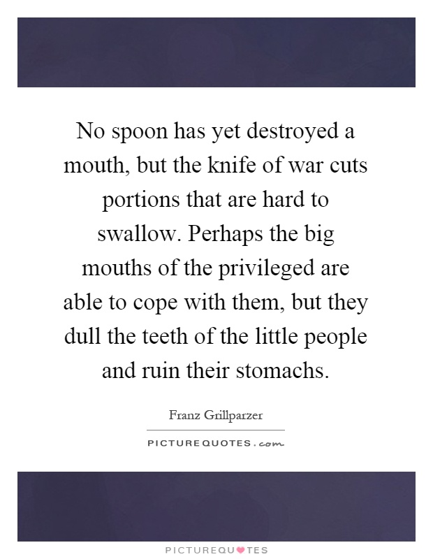 No spoon has yet destroyed a mouth, but the knife of war cuts portions that are hard to swallow. Perhaps the big mouths of the privileged are able to cope with them, but they dull the teeth of the little people and ruin their stomachs Picture Quote #1