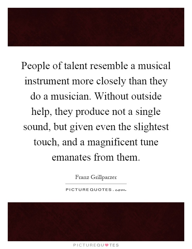 People of talent resemble a musical instrument more closely than they do a musician. Without outside help, they produce not a single sound, but given even the slightest touch, and a magnificent tune emanates from them Picture Quote #1