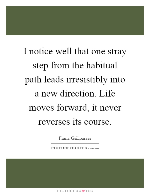 I notice well that one stray step from the habitual path leads irresistibly into a new direction. Life moves forward, it never reverses its course Picture Quote #1