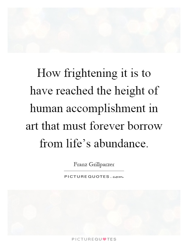 How frightening it is to have reached the height of human accomplishment in art that must forever borrow from life’s abundance Picture Quote #1