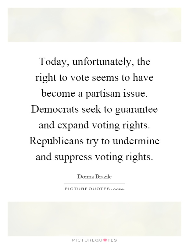 Today, unfortunately, the right to vote seems to have become a partisan issue. Democrats seek to guarantee and expand voting rights. Republicans try to undermine and suppress voting rights Picture Quote #1