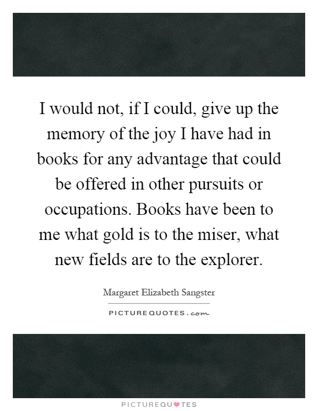 I would not, if I could, give up the memory of the joy I have had in books for any advantage that could be offered in other pursuits or occupations. Books have been to me what gold is to the miser, what new fields are to the explorer Picture Quote #1
