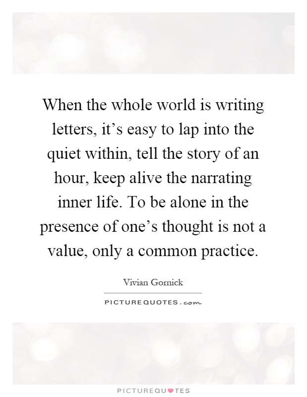 When the whole world is writing letters, it’s easy to lap into the quiet within, tell the story of an hour, keep alive the narrating inner life. To be alone in the presence of one’s thought is not a value, only a common practice Picture Quote #1