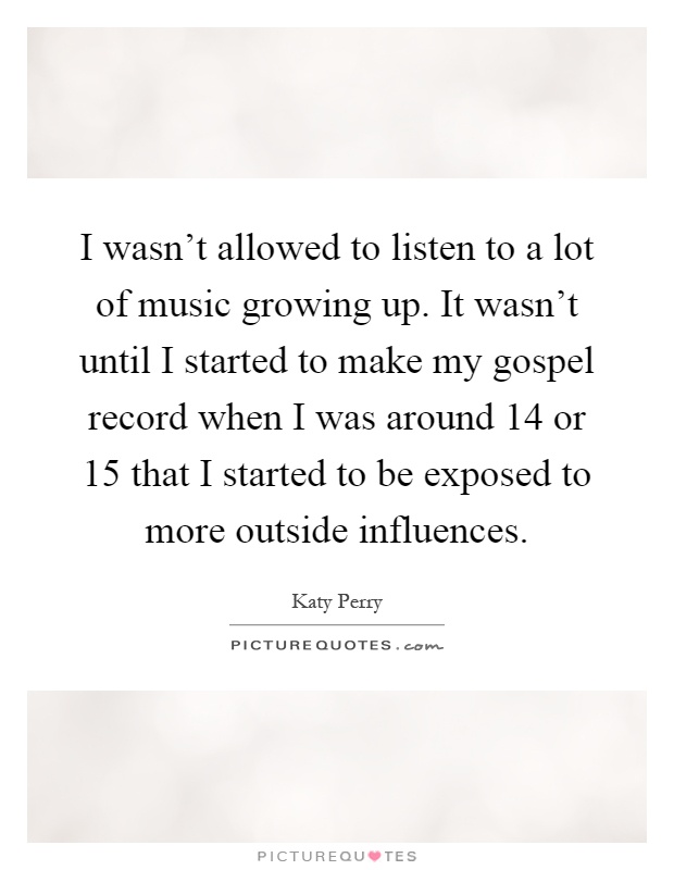 I wasn’t allowed to listen to a lot of music growing up. It wasn’t until I started to make my gospel record when I was around 14 or 15 that I started to be exposed to more outside influences Picture Quote #1