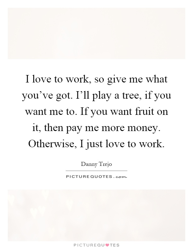 I love to work, so give me what you’ve got. I’ll play a tree, if you want me to. If you want fruit on it, then pay me more money. Otherwise, I just love to work Picture Quote #1