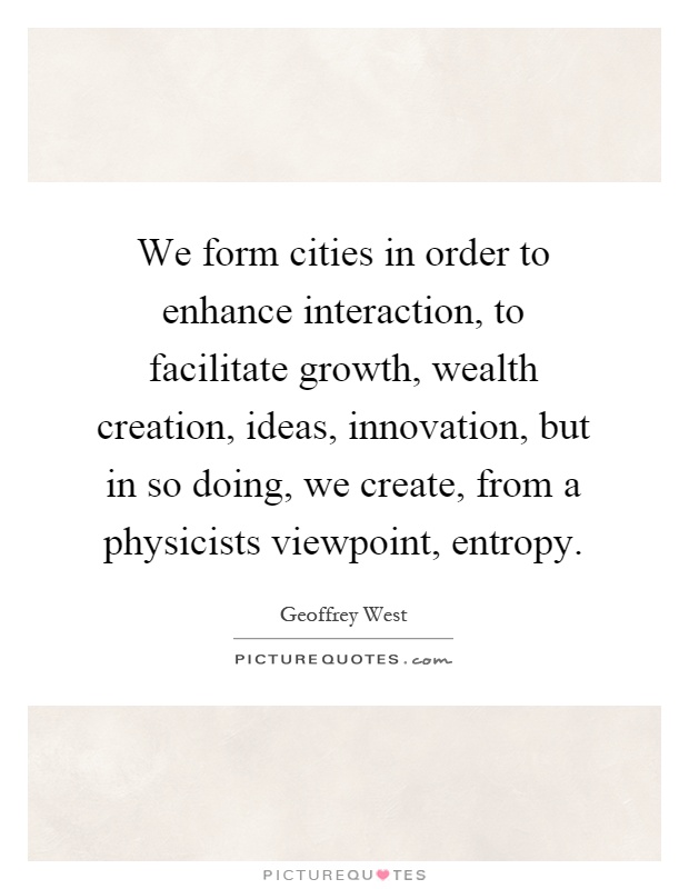 We form cities in order to enhance interaction, to facilitate growth, wealth creation, ideas, innovation, but in so doing, we create, from a physicists viewpoint, entropy Picture Quote #1