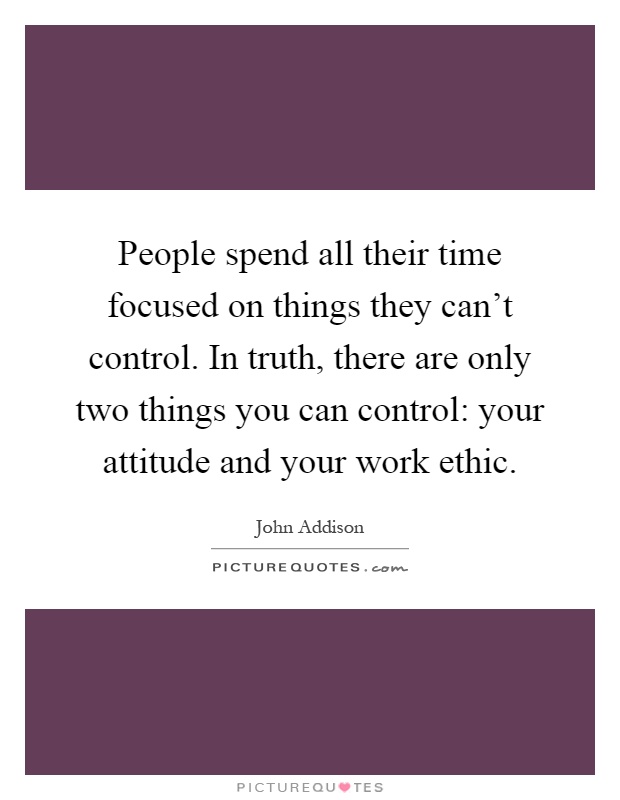 People spend all their time focused on things they can’t control. In truth, there are only two things you can control: your attitude and your work ethic Picture Quote #1