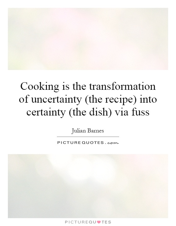 Cooking is the transformation of uncertainty (the recipe) into certainty (the dish) via fuss Picture Quote #1