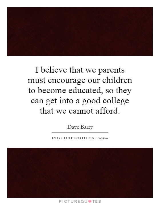 I believe that we parents must encourage our children to become educated, so they can get into a good college that we cannot afford Picture Quote #1