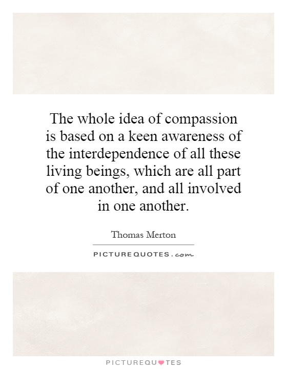 The whole idea of compassion is based on a keen awareness of the interdependence of all these living beings, which are all part of one another, and all involved in one another Picture Quote #1