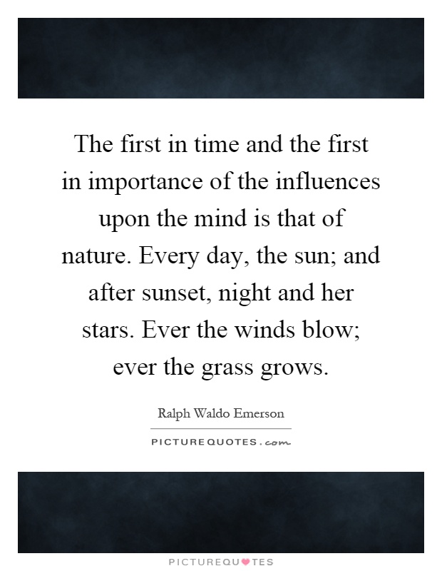 The first in time and the first in importance of the influences upon the mind is that of nature. Every day, the sun; and after sunset, night and her stars. Ever the winds blow; ever the grass grows Picture Quote #1