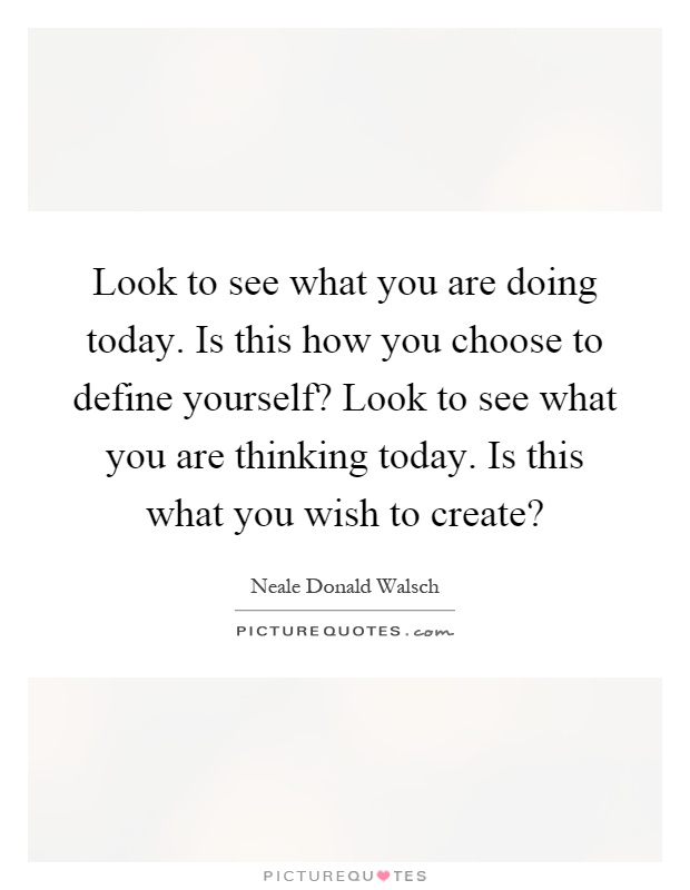 Look to see what you are doing today. Is this how you choose to define yourself? Look to see what you are thinking today. Is this what you wish to create? Picture Quote #1
