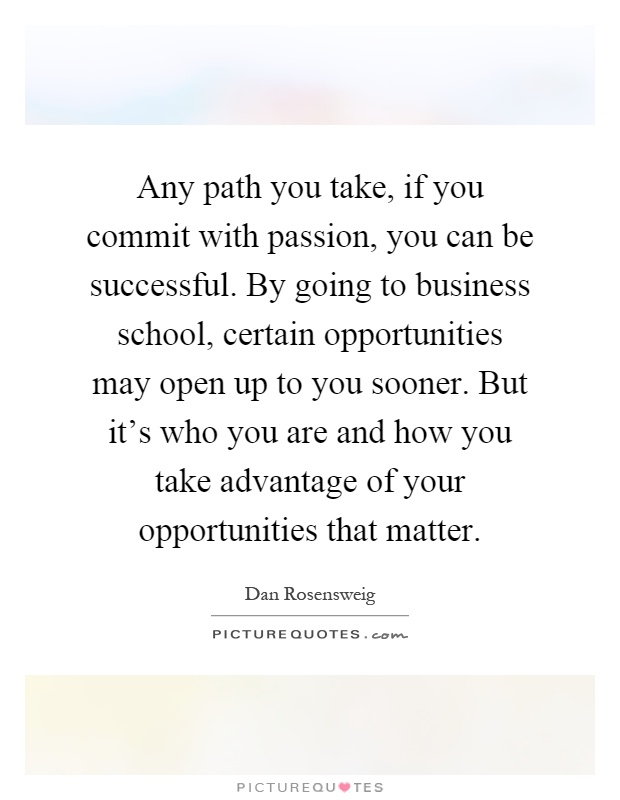 Any path you take, if you commit with passion, you can be successful. By going to business school, certain opportunities may open up to you sooner. But it’s who you are and how you take advantage of your opportunities that matter Picture Quote #1