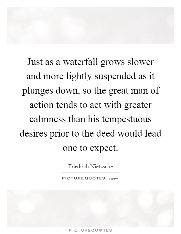 Just as a waterfall grows slower and more lightly suspended as it plunges down, so the great man of action tends to act with greater calmness than his tempestuous desires prior to the deed would lead one to expect Picture Quote #1