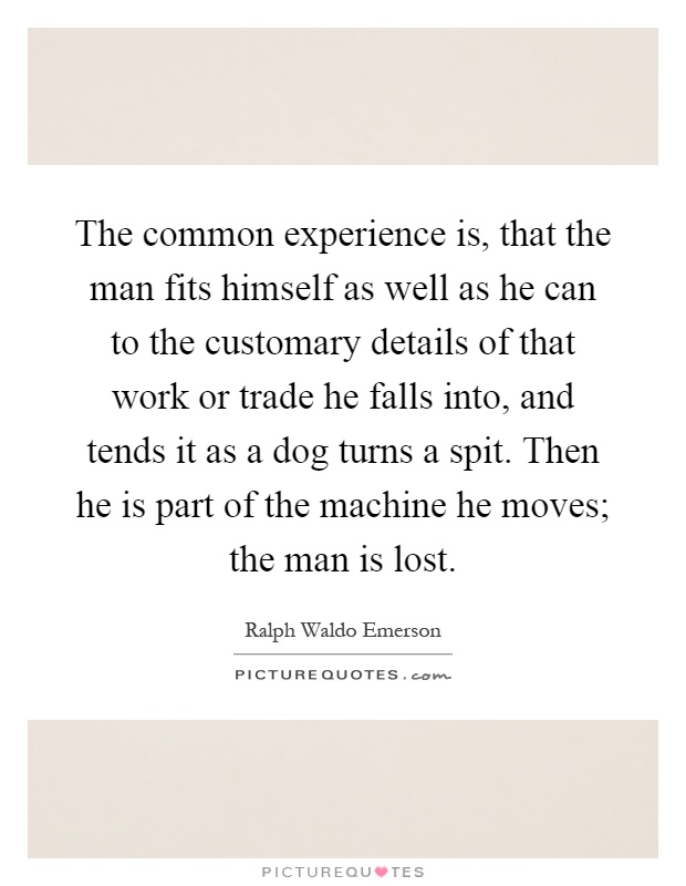 The common experience is, that the man fits himself as well as he can to the customary details of that work or trade he falls into, and tends it as a dog turns a spit. Then he is part of the machine he moves; the man is lost Picture Quote #1