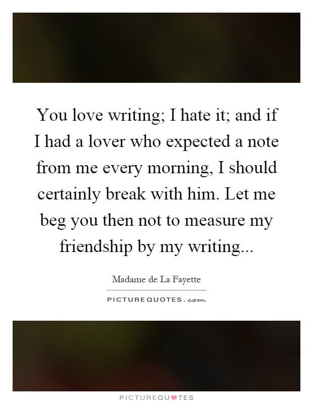 You love writing; I hate it; and if I had a lover who expected a note from me every morning, I should certainly break with him. Let me beg you then not to measure my friendship by my writing Picture Quote #1