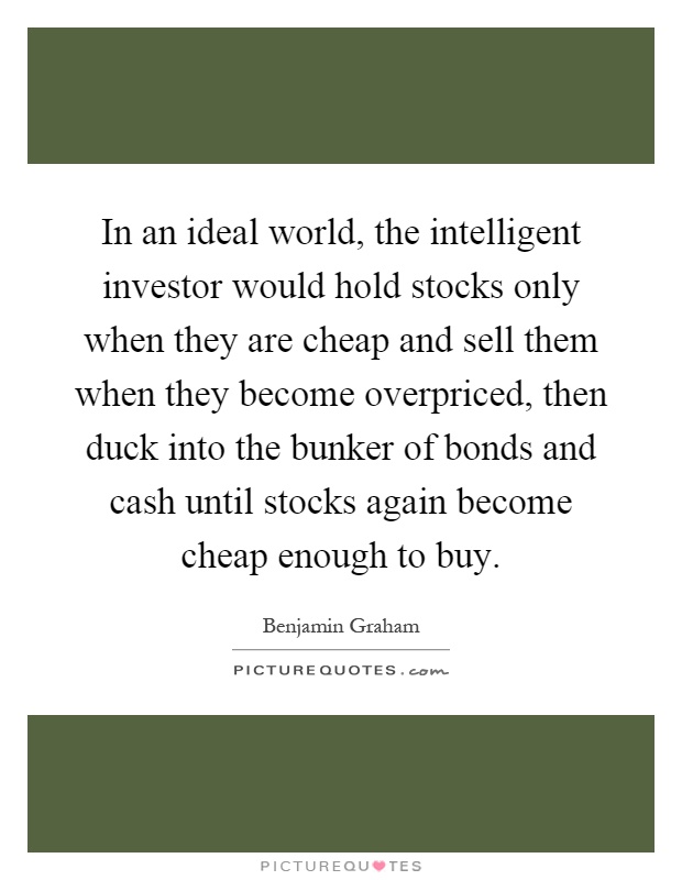 In an ideal world, the intelligent investor would hold stocks only when they are cheap and sell them when they become overpriced, then duck into the bunker of bonds and cash until stocks again become cheap enough to buy Picture Quote #1