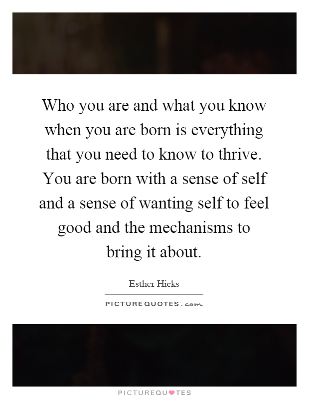 Who you are and what you know when you are born is everything that you need to know to thrive. You are born with a sense of self and a sense of wanting self to feel good and the mechanisms to bring it about Picture Quote #1