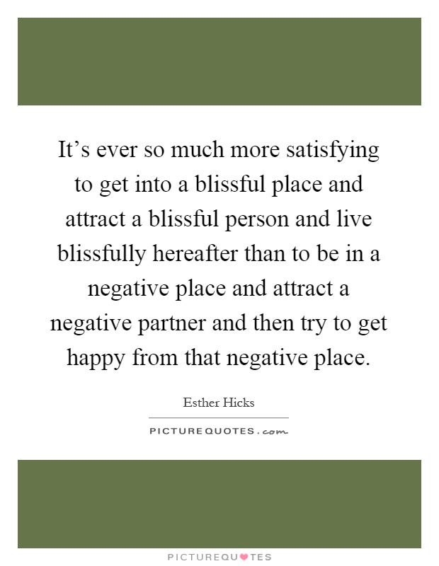 It’s ever so much more satisfying to get into a blissful place and attract a blissful person and live blissfully hereafter than to be in a negative place and attract a negative partner and then try to get happy from that negative place Picture Quote #1