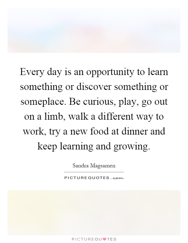Every day is an opportunity to learn something or discover something or someplace. Be curious, play, go out on a limb, walk a different way to work, try a new food at dinner and keep learning and growing Picture Quote #1