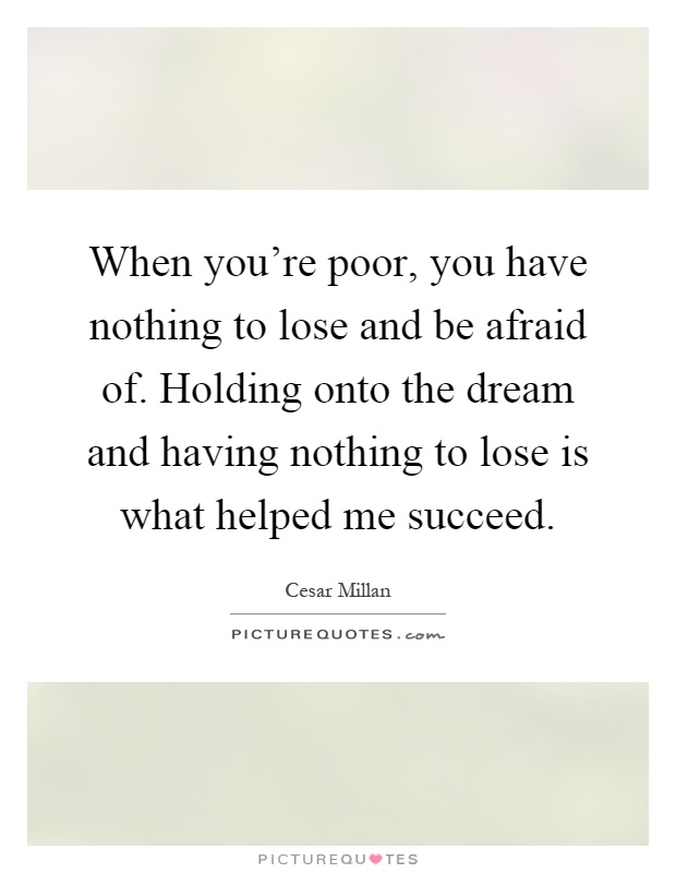 When you’re poor, you have nothing to lose and be afraid of. Holding onto the dream and having nothing to lose is what helped me succeed Picture Quote #1