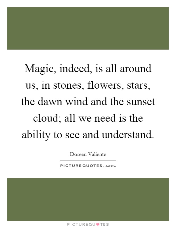 Magic, indeed, is all around us, in stones, flowers, stars, the dawn wind and the sunset cloud; all we need is the ability to see and understand Picture Quote #1