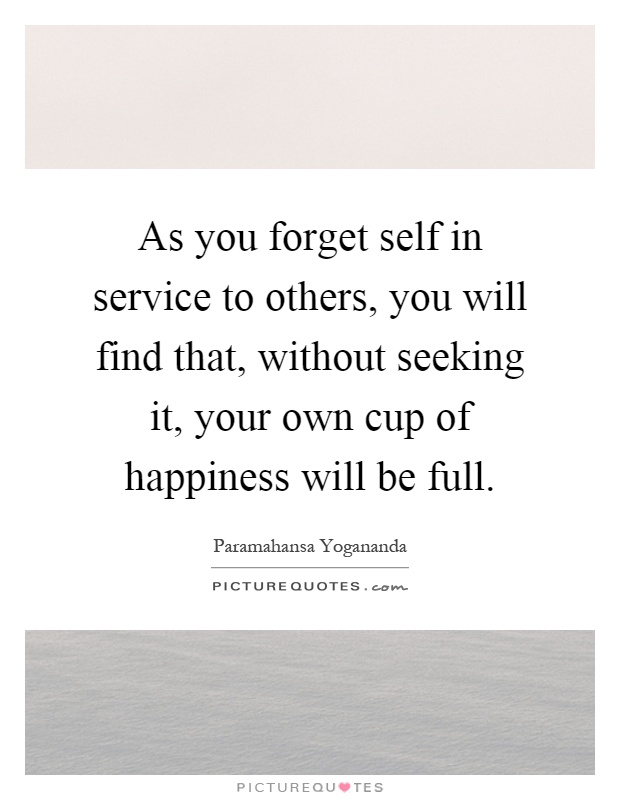 As you forget self in service to others, you will find that, without seeking it, your own cup of happiness will be full Picture Quote #1