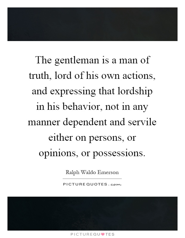 The gentleman is a man of truth, lord of his own actions, and expressing that lordship in his behavior, not in any manner dependent and servile either on persons, or opinions, or possessions Picture Quote #1