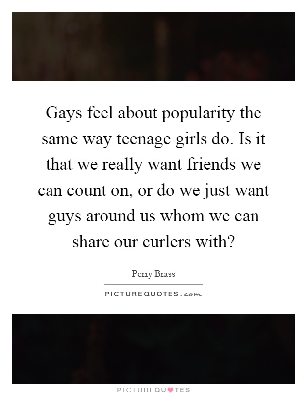 Gays feel about popularity the same way teenage girls do. Is it that we really want friends we can count on, or do we just want guys around us whom we can share our curlers with? Picture Quote #1