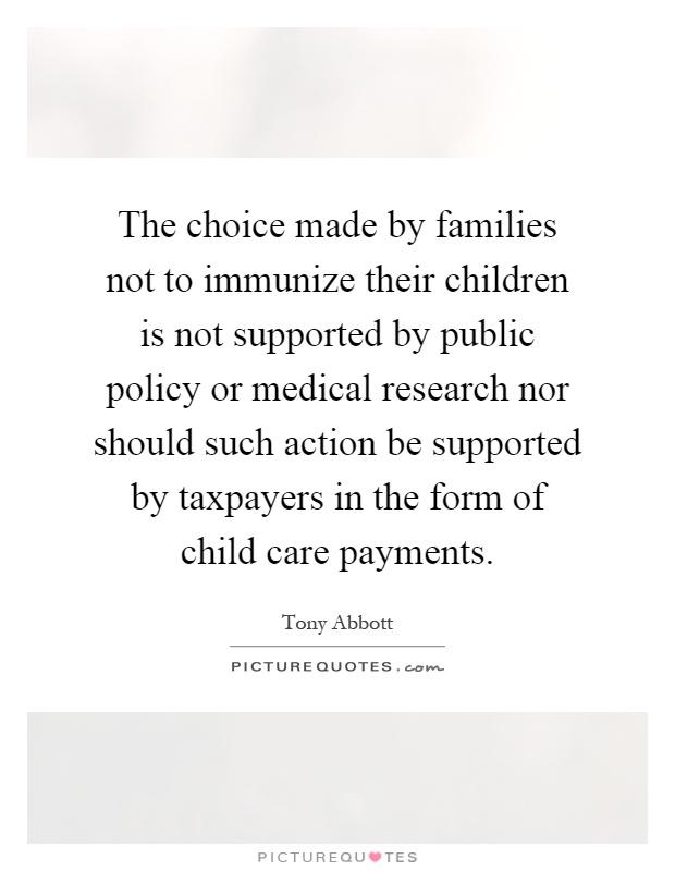 The choice made by families not to immunize their children is not supported by public policy or medical research nor should such action be supported by taxpayers in the form of child care payments Picture Quote #1
