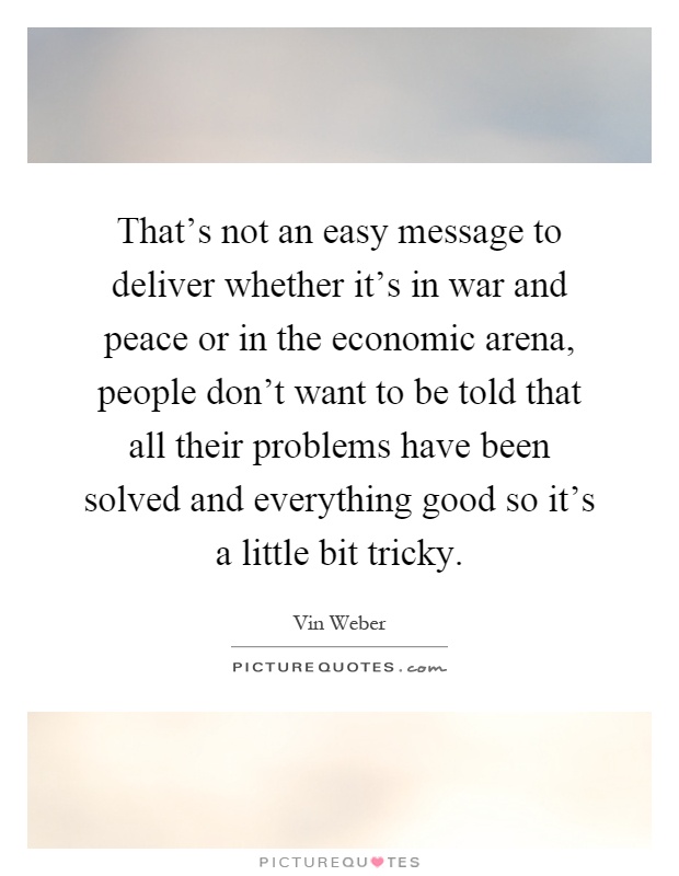 That's not an easy message to deliver whether it's in war and peace or in the economic arena, people don't want to be told that all their problems have been solved and everything good so it's a little bit tricky Picture Quote #1