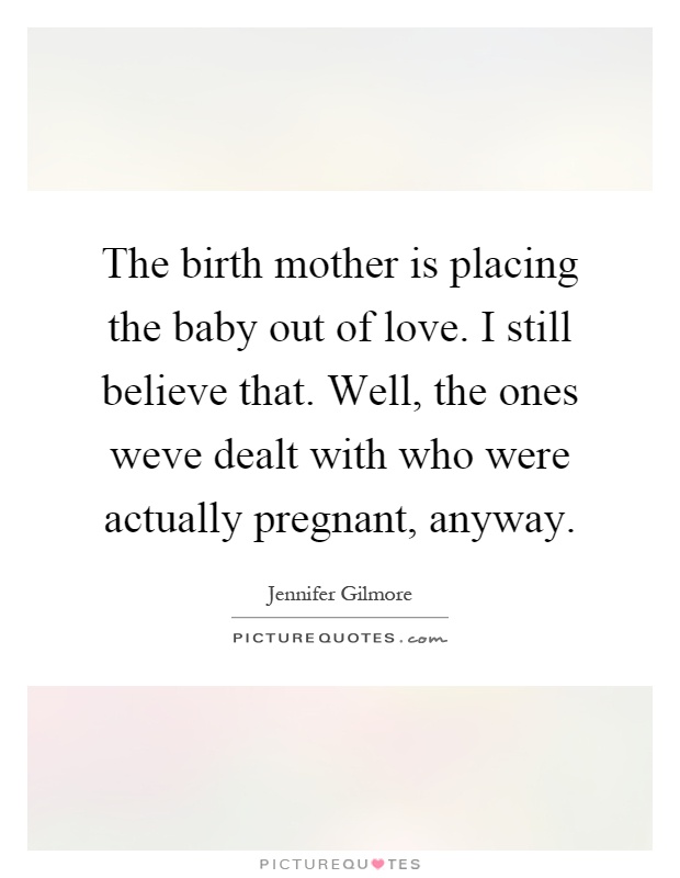 The birth mother is placing the baby out of love. I still believe that. Well, the ones weve dealt with who were actually pregnant, anyway Picture Quote #1