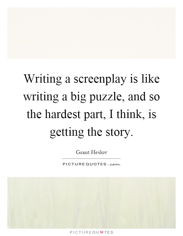 Writing a screenplay is like writing a big puzzle, and so the hardest part, I think, is getting the story Picture Quote #1