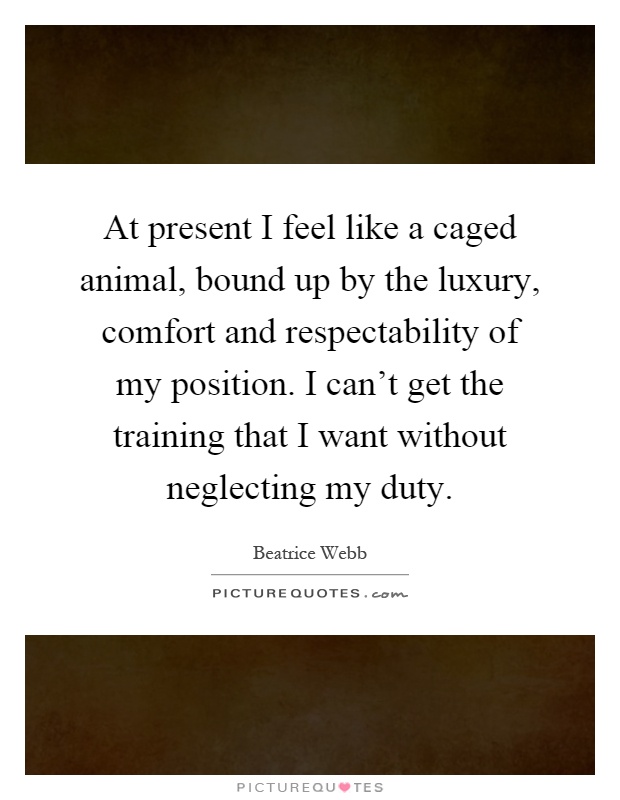 At present I feel like a caged animal, bound up by the luxury, comfort and respectability of my position. I can’t get the training that I want without neglecting my duty Picture Quote #1