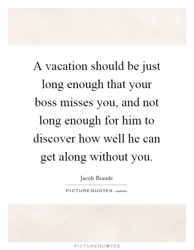 A vacation should be just long enough that your boss misses you, and not long enough for him to discover how well he can get along without you Picture Quote #1