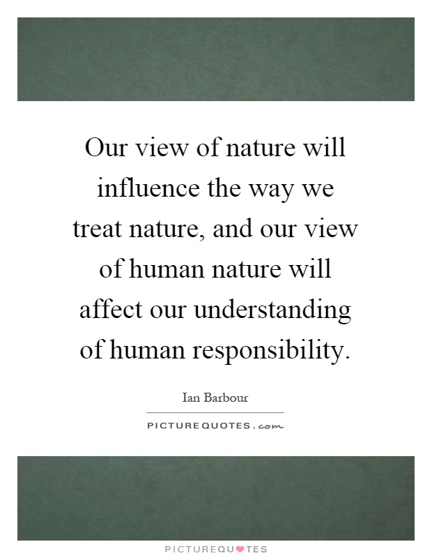Our view of nature will influence the way we treat nature, and our view of human nature will affect our understanding of human responsibility Picture Quote #1