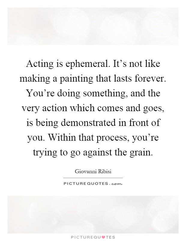 Acting is ephemeral. It’s not like making a painting that lasts forever. You’re doing something, and the very action which comes and goes, is being demonstrated in front of you. Within that process, you’re trying to go against the grain Picture Quote #1