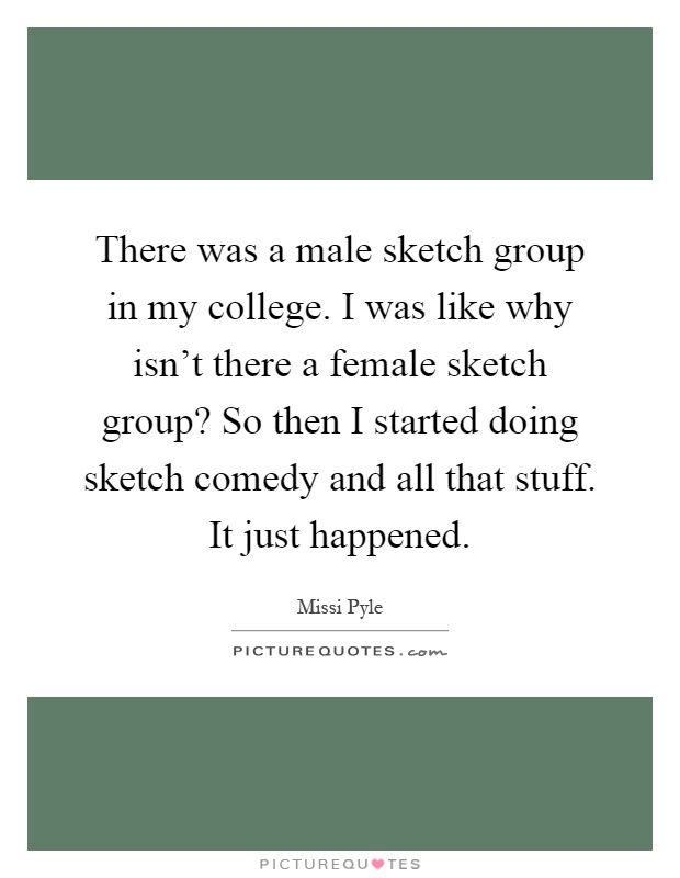 There was a male sketch group in my college. I was like why isn't there a female sketch group? So then I started doing sketch comedy and all that stuff. It just happened Picture Quote #1