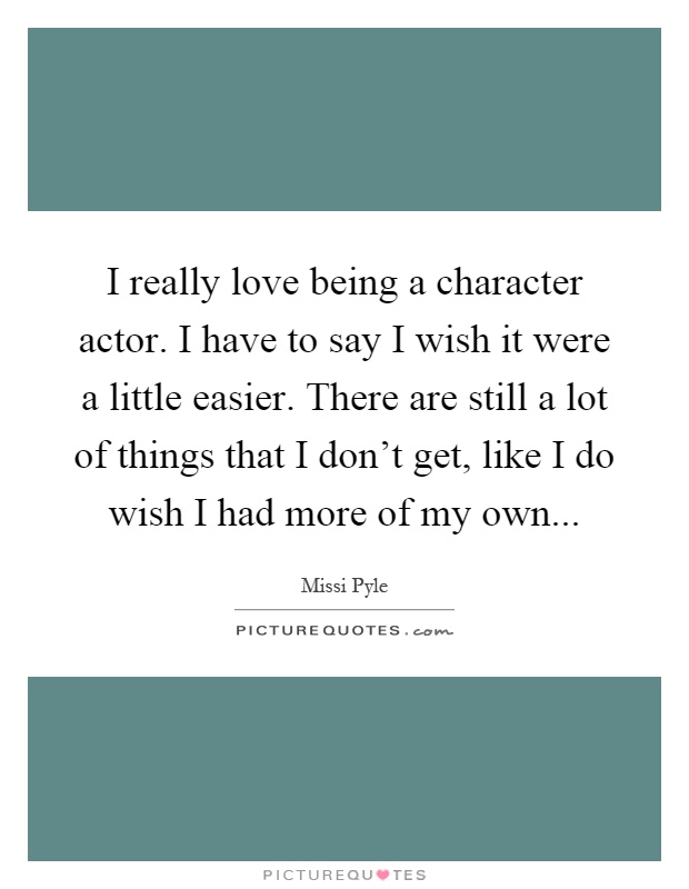 I really love being a character actor. I have to say I wish it were a little easier. There are still a lot of things that I don't get, like I do wish I had more of my own Picture Quote #1