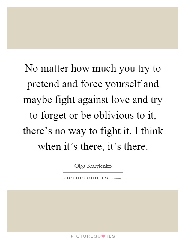 No matter how much you try to pretend and force yourself and maybe fight against love and try to forget or be oblivious to it, there’s no way to fight it. I think when it’s there, it’s there Picture Quote #1