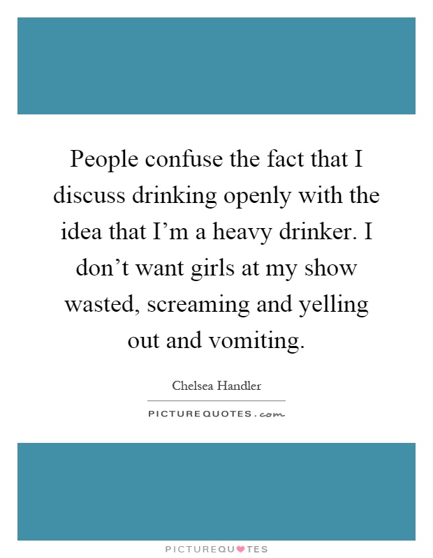 People confuse the fact that I discuss drinking openly with the idea that I'm a heavy drinker. I don't want girls at my show wasted, screaming and yelling out and vomiting Picture Quote #1