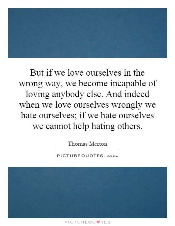 But if we love ourselves in the wrong way, we become incapable of loving anybody else. And indeed when we love ourselves wrongly we hate ourselves; if we hate ourselves we cannot help hating others Picture Quote #1