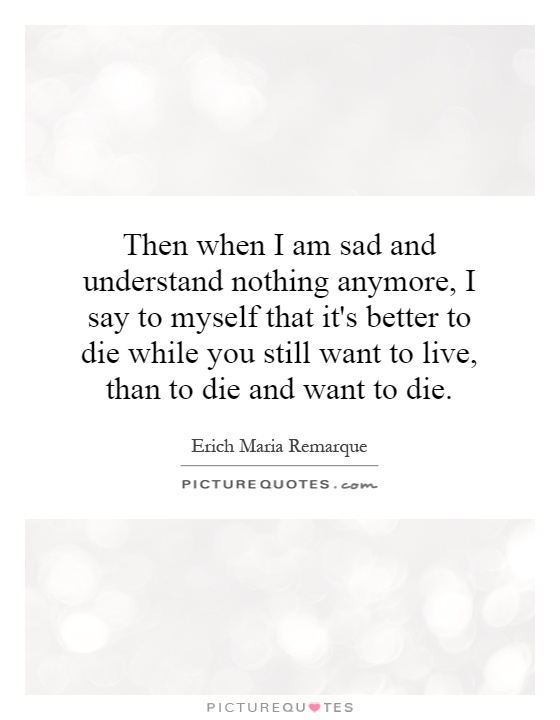 Then when I am sad and understand nothing anymore, I say to myself that it's better to die while you still want to live, than to die and want to die Picture Quote #1
