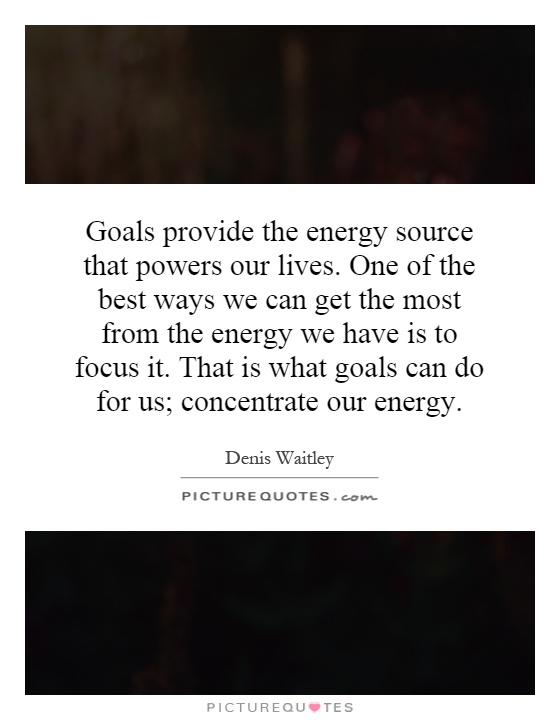 Goals provide the energy source that powers our lives. One of the best ways we can get the most from the energy we have is to focus it. That is what goals can do for us; concentrate our energy Picture Quote #1